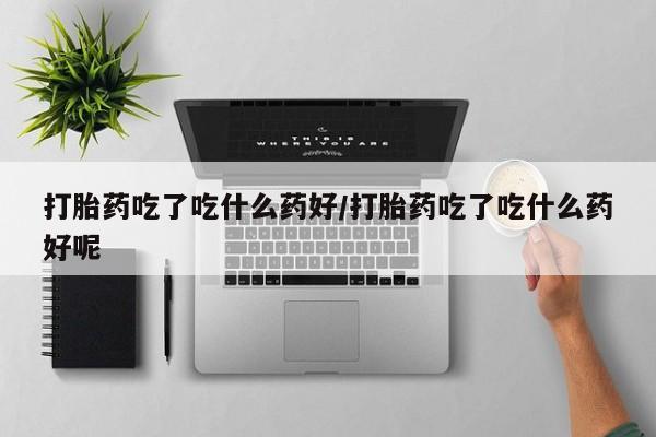 胎停大月份打胎药微信打胎药吃了吃什么药好/打胎药吃了吃什么药好呢