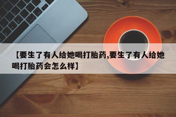 胎停大月份打胎药微信【要生了有人给她喝打胎药,要生了有人给她喝打胎药会怎么样】