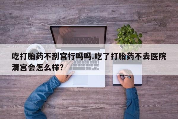 胎停大月份打胎药微信吃打胎药不刮宫行吗吗.吃了打胎药不去医院清宫会怎么样？