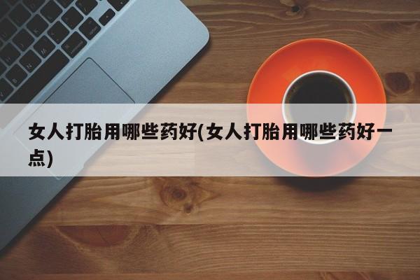 胎停大月份打胎药微信女人打胎用哪些药好(女人打胎用哪些药好一点)