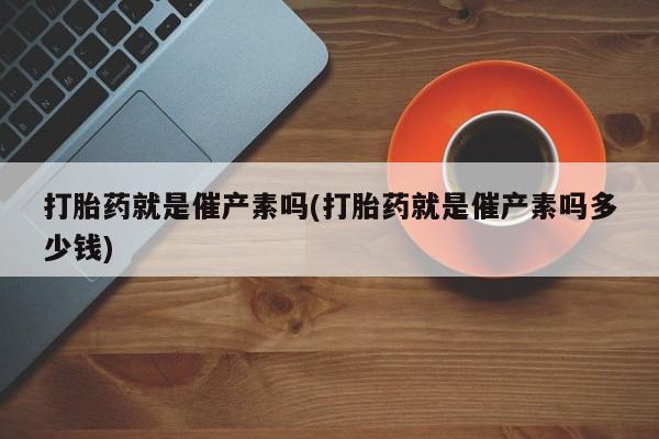 胎停大月份打胎药微信打胎药就是催产素吗(打胎药就是催产素吗多少钱)