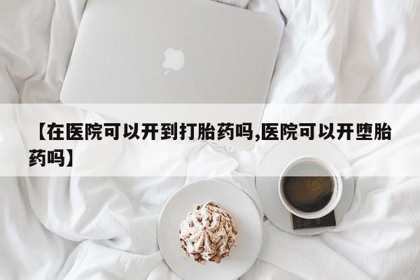 胎停大月份打胎药微信【在医院可以开到打胎药吗,医院可以开堕胎药吗】