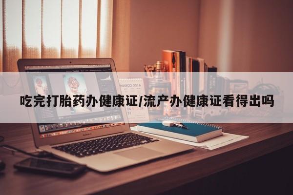 胎停大月份打胎药微信吃完打胎药办健康证/流产办健康证看得出吗