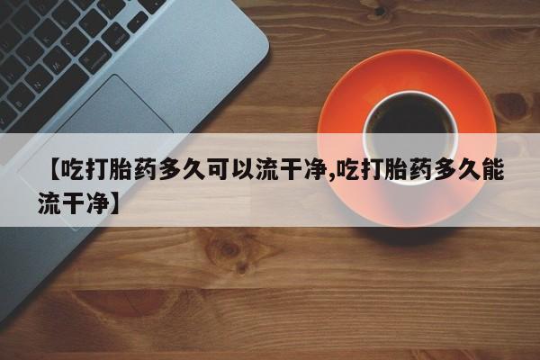 胎停大月份打胎药微信【吃打胎药多久可以流干净,吃打胎药多久能流干净】