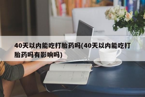 胎停大月份打胎药微信40天以内能吃打胎药吗(40天以内能吃打胎药吗有影响吗)
