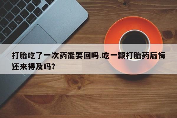 胎停大月份打胎药微信打胎吃了一次药能要回吗.吃一颗打胎药后悔还来得及吗？