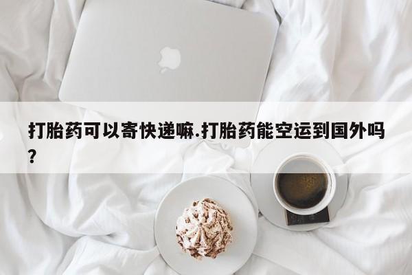 胎停大月份打胎药微信打胎药可以寄快递嘛.打胎药能空运到国外吗？
