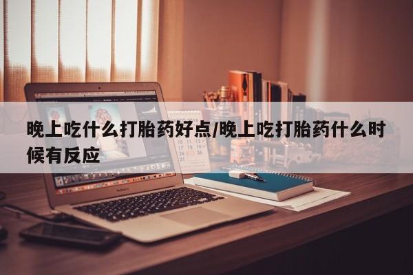 胎停大月份打胎药微信晚上吃什么打胎药好点/晚上吃打胎药什么时候有反应