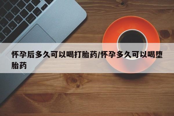胎停大月份打胎药微信怀孕后多久可以喝打胎药/怀孕多久可以喝堕胎药