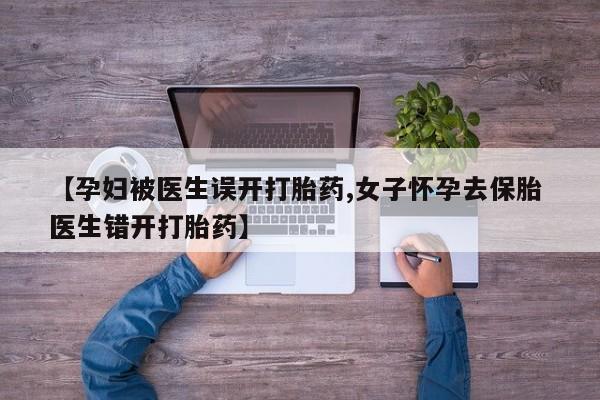胎停大月份打胎药微信【孕妇被医生误开打胎药,女子怀孕去保胎 医生错开打胎药】