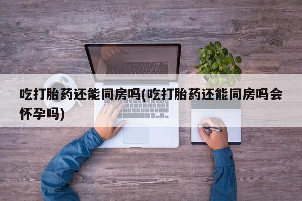 胎停大月份打胎药微信吃打胎药还能同房吗(吃打胎药还能同房吗会怀孕吗)
