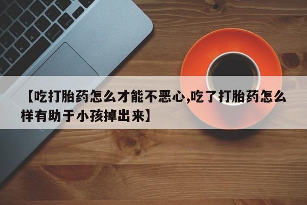 胎停大月份打胎药微信【吃打胎药怎么才能不恶心,吃了打胎药怎么样有助于小孩掉出来】