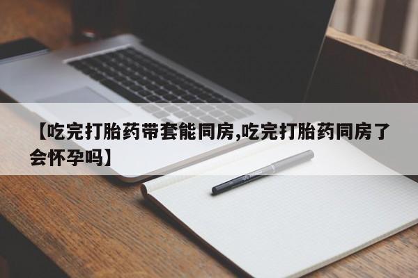 胎停大月份打胎药微信【吃完打胎药带套能同房,吃完打胎药同房了会怀孕吗】