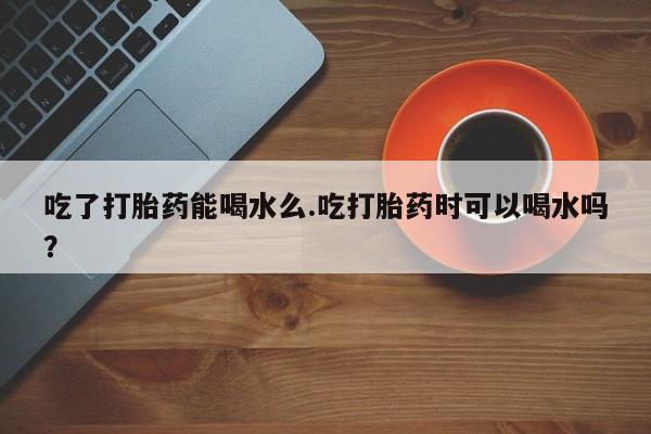 胎停大月份打胎药微信吃了打胎药能喝水么.吃打胎药时可以喝水吗？