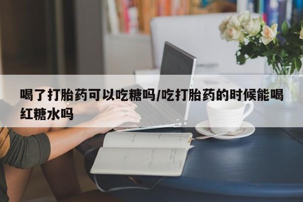 胎停大月份打胎药微信喝了打胎药可以吃糖吗/吃打胎药的时候能喝红糖水吗