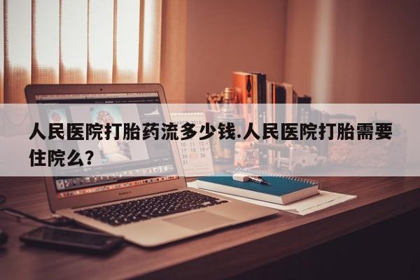 胎停大月份打胎药微信人民医院打胎药流多少钱.人民医院打胎需要住院么？