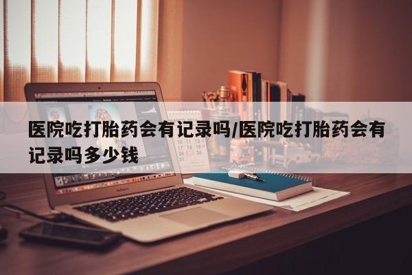 胎停大月份打胎药微信医院吃打胎药会有记录吗/医院吃打胎药会有记录吗多少钱