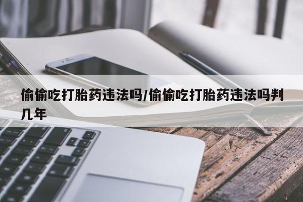 胎停大月份打胎药微信偷偷吃打胎药违法吗/偷偷吃打胎药违法吗判几年