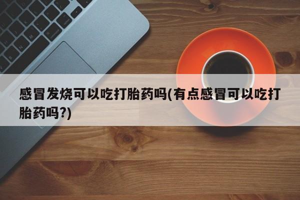 胎停大月份打胎药微信感冒发烧可以吃打胎药吗(有点感冒可以吃打胎药吗?)