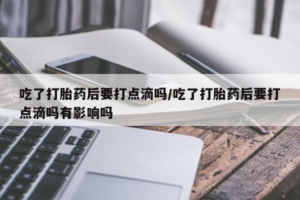 胎停大月份打胎药微信吃了打胎药后要打点滴吗/吃了打胎药后要打点滴吗有影响吗