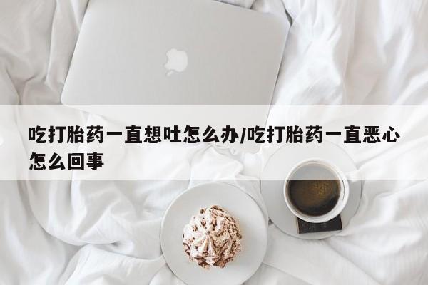 胎停大月份打胎药微信吃打胎药一直想吐怎么办/吃打胎药一直恶心怎么回事