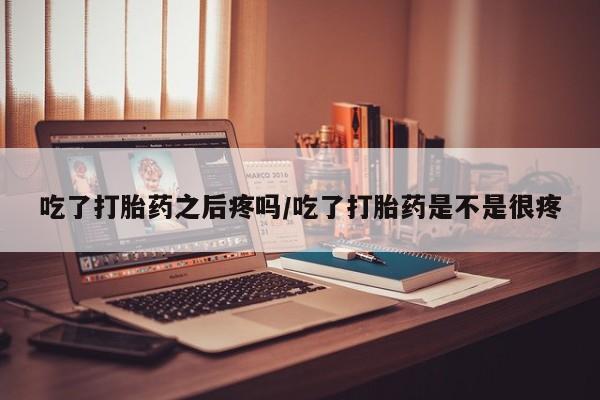 胎停大月份打胎药微信吃了打胎药之后疼吗/吃了打胎药是不是很疼