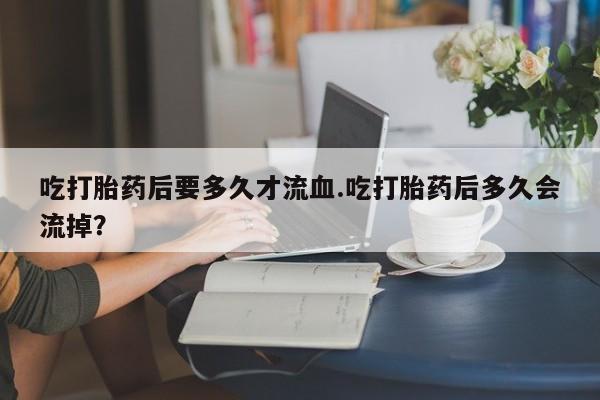 胎停大月份打胎药微信吃打胎药后要多久才流血.吃打胎药后多久会流掉？