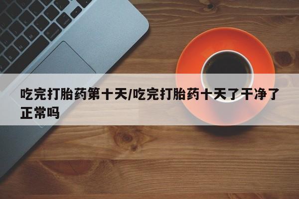 胎停大月份打胎药微信吃完打胎药第十天/吃完打胎药十天了干净了正常吗