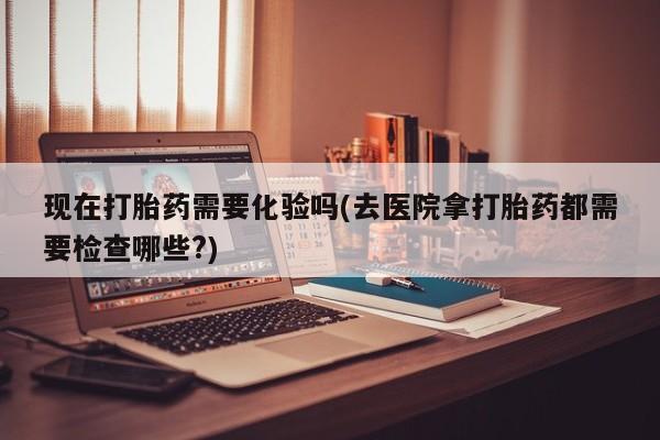 胎停大月份打胎药微信现在打胎药需要化验吗(去医院拿打胎药都需要检查哪些?)