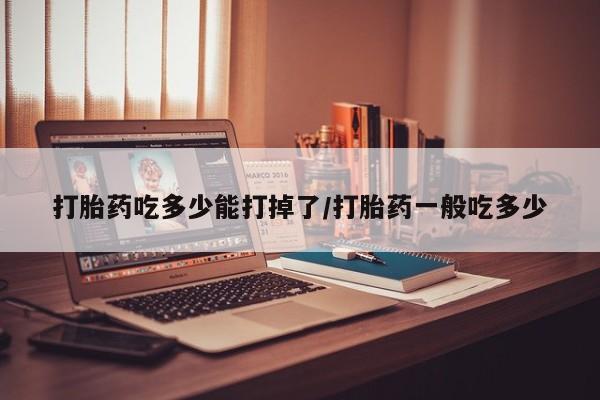 胎停大月份打胎药微信打胎药吃多少能打掉了/打胎药一般吃多少