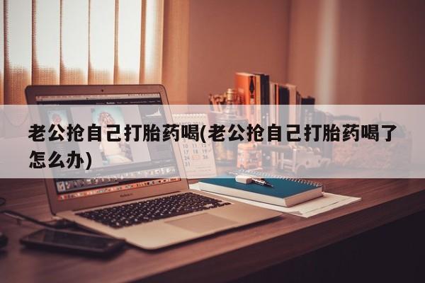 胎停大月份打胎药微信老公抢自己打胎药喝(老公抢自己打胎药喝了怎么办)
