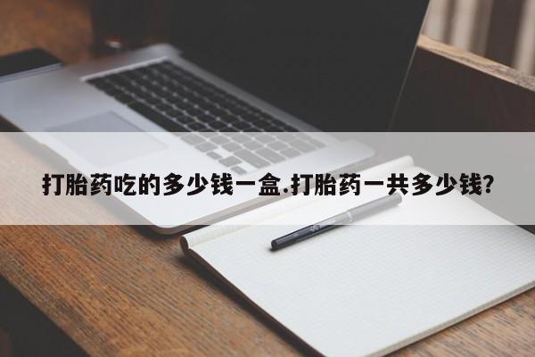 胎停大月份打胎药微信打胎药吃的多少钱一盒.打胎药一共多少钱？