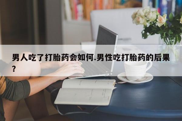胎停大月份打胎药微信男人吃了打胎药会如何.男性吃打胎药的后果？