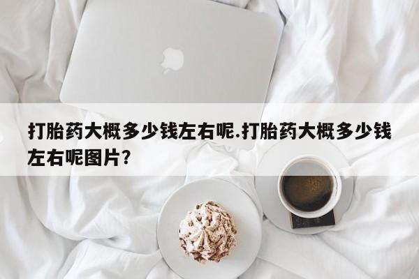 胎停大月份打胎药微信打胎药大概多少钱左右呢.打胎药大概多少钱左右呢图片？