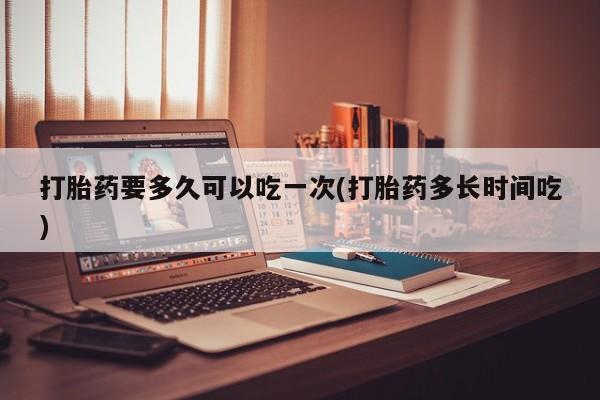 胎停大月份打胎药微信打胎药要多久可以吃一次(打胎药多长时间吃)