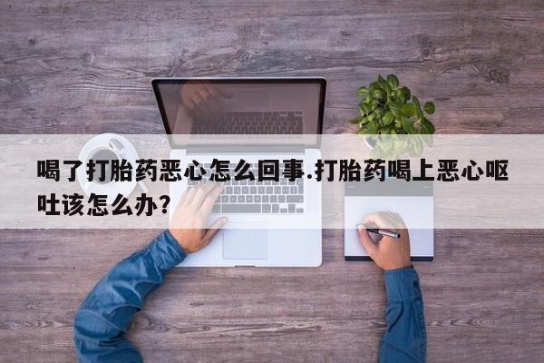 胎停大月份打胎药微信喝了打胎药恶心怎么回事.打胎药喝上恶心呕吐该怎么办？