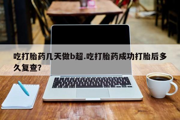 胎停大月份打胎药微信吃打胎药几天做b超.吃打胎药成功打胎后多久复查？