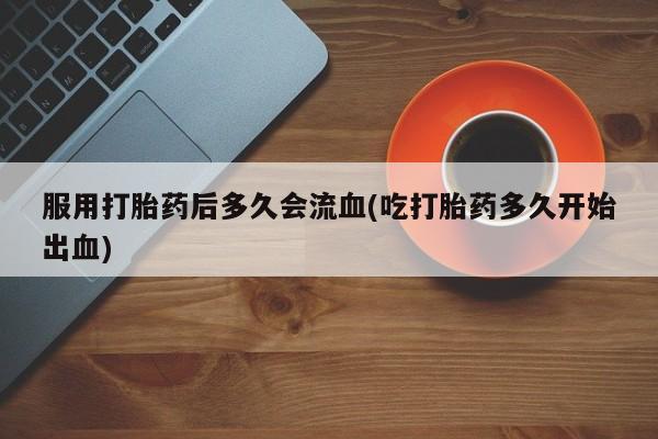 胎停大月份打胎药微信服用打胎药后多久会流血(吃打胎药多久开始出血)