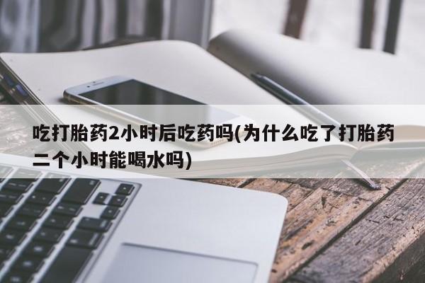 胎停大月份打胎药微信吃打胎药2小时后吃药吗(为什么吃了打胎药二个小时能喝水吗)