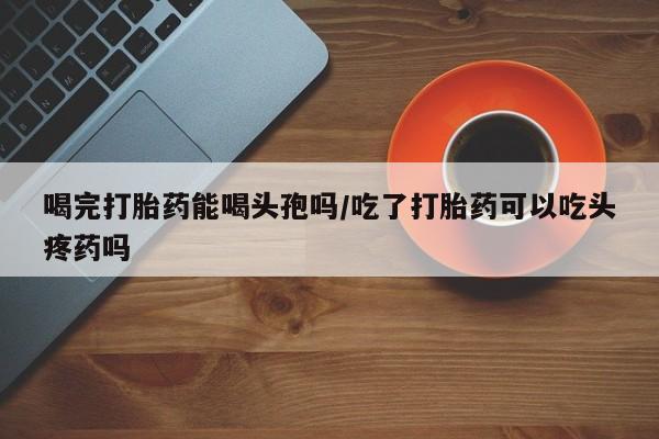 胎停大月份打胎药微信喝完打胎药能喝头孢吗/吃了打胎药可以吃头疼药吗