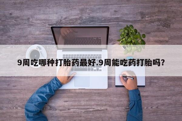 胎停大月份打胎药微信9周吃哪种打胎药最好.9周能吃药打胎吗？