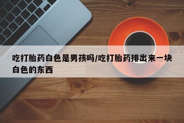 胎停大月份打胎药微信吃打胎药白色是男孩吗/吃打胎药排出来一块白色的东西