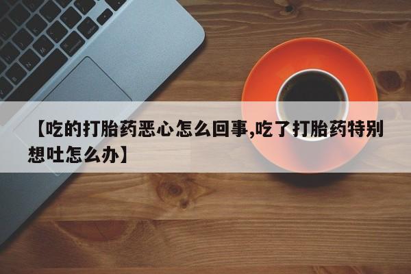 胎停大月份打胎药微信【吃的打胎药恶心怎么回事,吃了打胎药特别想吐怎么办】