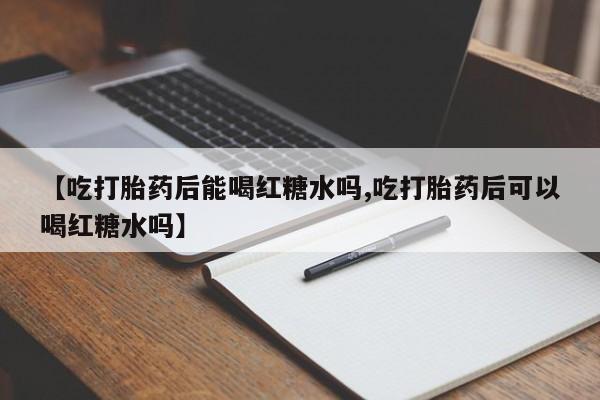 胎停大月份打胎药微信【吃打胎药后能喝红糖水吗,吃打胎药后可以喝红糖水吗】