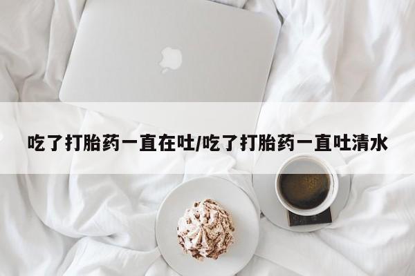胎停大月份打胎药微信吃了打胎药一直在吐/吃了打胎药一直吐清水