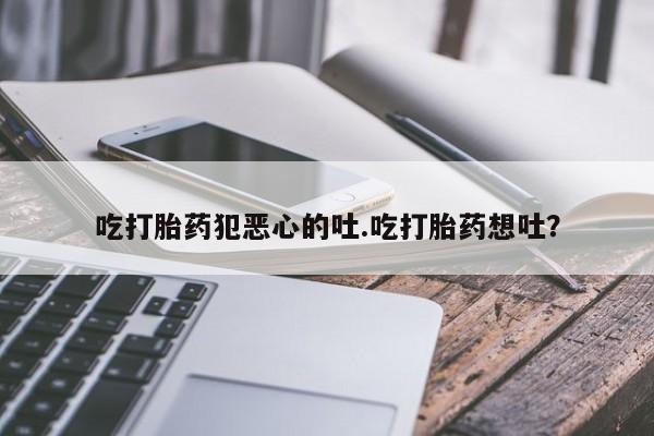 胎停大月份打胎药微信吃打胎药犯恶心的吐.吃打胎药想吐？