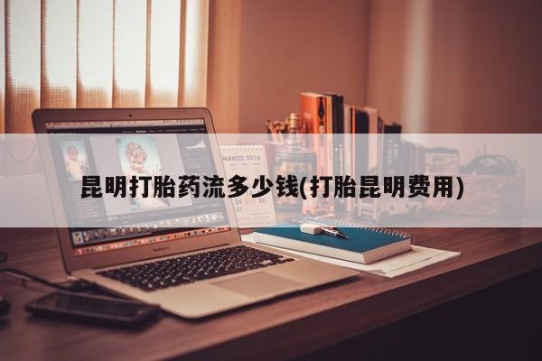 胎停大月份打胎药微信昆明打胎药流多少钱(打胎昆明费用)