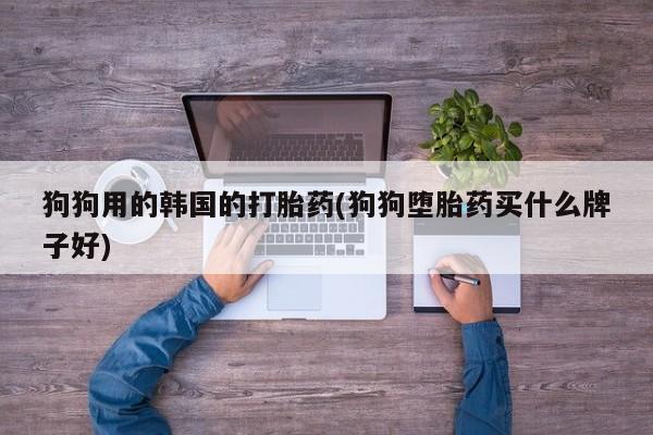 胎停大月份打胎药微信狗狗用的韩国的打胎药(狗狗堕胎药买什么牌子好)