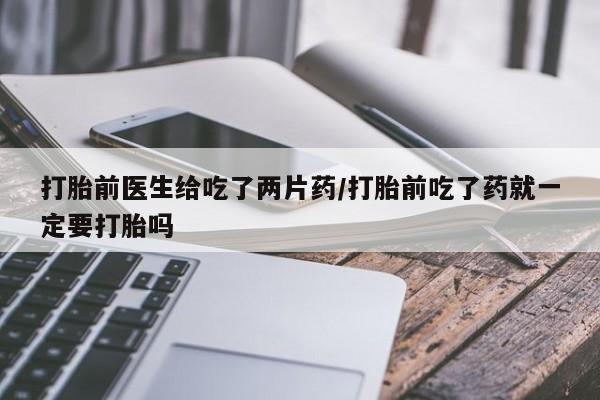 胎停大月份打胎药微信打胎前医生给吃了两片药/打胎前吃了药就一定要打胎吗