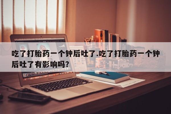 胎停大月份打胎药微信吃了打胎药一个钟后吐了.吃了打胎药一个钟后吐了有影响吗？